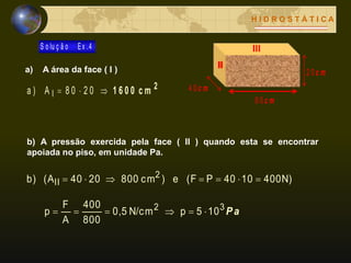 H I D R O S T Á T I C A
a) A área da face ( I )
c m8 0
c m4 0
c m2 0
II
IIIE x .4S o lu ç ã o
2
c m1 6 0 0 2 08 0Aa ) I
Pa32
2
II
105pN/cm0,5
800
400
A
F
p
400N)1040P(Fe)cm8002004(Ab)


b) A pressão exercida pela face ( II ) quando esta se encontrar
apoiada no piso, em unidade Pa.
 
