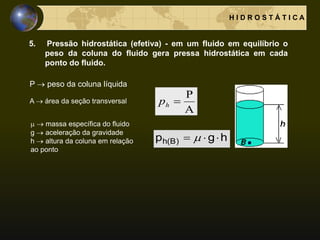 H I D R O S T Á T I C A
5. Pressão hidrostática (efetiva) - em um fluido em equilíbrio o
peso da coluna do fluido gera pressa hidrostática em cada
ponto do fluido.
hgp )B(h  
A
P
hp
P  peso da coluna líquida
A  área da seção transversal
  massa específica do fluido
g  aceleração da gravidade
h  altura da coluna em relação
ao ponto
 