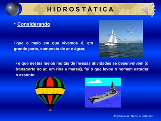 • Considerando
• que o meio em que vivemos é, em
grande parte, composta de ar e água;
H I D R O S T Á T I C A
•Professores: Hertz e Jeferson
• e que nestes meios muitas de nossas atividades se desenvolvem (o
transporte no ar, em rios e mares), foi o que levou o homem estudar
o assunto.
 