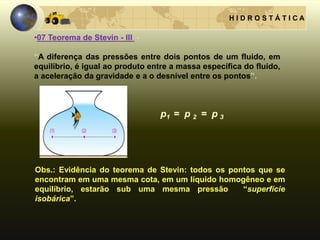 H I D R O S T Á T I C A
Obs.: Evidência do teorema de Stevin: todos os pontos que se
encontram em uma mesma cota, em um líquido homogêneo e em
equilíbrio, estarão sub uma mesma pressão “superfície
isobárica”.
•07 Teorema de Stevin - III -
“A diferença das pressões entre dois pontos de um fluido, em
equilíbrio, é igual ao produto entre a massa específica do fluido,
a aceleração da gravidade e a o desnível entre os pontos”.
 