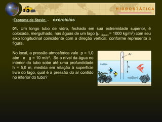 H I D R O S T Á T I C A
•Teorema de Stevin - exercícios
01. Um longo tubo de vidro, fechado em sua extremidade superior, é
colocada, mergulhado, nas águas de um lago (μ (água) = 1000 kg/m3) com seu
eixo longitudinal coincidente com a direção vertical, conforme representa a
figura.
No local, a pressão atmosférica vale p = 1,0
atm e g = 10 m/s2. Se o nível da água no
interior do tubo sobe até uma profundidade
h = 5,0 m, medida em relação à superfície
livre do lago, qual é a pressão do ar contido
no interior do tubo?
 