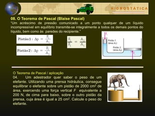 H I D R O S T Á T I C A
08. O Teorema de Pascal (Blaise Pascal)
“Um acréscimo de pressão comunicado a um ponto qualquer de um líquido
incompressível em equilíbrio transmite-se integralmente a todos os demais pontos do
líquido, bem como às paredes do recipiente.”
O Teorema de Pascal / aplicação
04. Um adestrador quer saber o peso de um
elefante. Utilizando uma prensa hidráulica, consegue
equilibrar o elefante sobre um pistão de 2000 cm2 de
área, exercendo uma força vertical F equivalente a
200 N, de cima para baixo, sobre o outro pistão da
prensa, cuja área é igual a 25 cm2. Calcule o peso do
elefante.
 