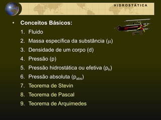 • Conceitos Básicos:
1. Fluido
2. Massa específica da substância ()
3. Densidade de um corpo (d)
4. Pressão (p)
5. Pressão hidrostática ou efetiva (ph)
6. Pressão absoluta (pabs)
7. Teorema de Stevin
8. Teorema de Pascal
9. Teorema de Arquimedes
H I D R O S T Á T I C A
 
