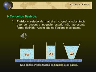 I- Conceitos Básicos:
1. Fluido – estado da matreira no qual a substância
que se encontra naquele estado não apresenta
forma definida. Assim são os líquidos e os gases.
H I D R O S T Á T I C A
São considerados fluidos os líquidos e os gases.
Vol Vol Vol
 