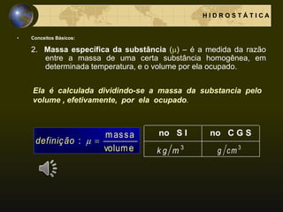 • Conceitos Básicos:
2. Massa específica da substância () – é a medida da razão
entre a massa de uma certa substância homogênea, em
determinada temperatura, e o volume por ela ocupado.
H I D R O S T Á T I C A
volume
massa
: definição
no S I no C G S
3
mk g 3
cmg
Ela é calculada dividindo-se a massa da substancia pelo
volume , efetivamente, por ela ocupado.
 