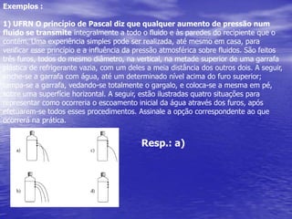 Exemplos :1) UFRN O princípio de Pascal diz que qualquer aumento de pressão num fluido se transmiteintegralmente a todo o fluido e às paredes do recipiente que o contém. Uma experiênciasimples pode ser realizada, até mesmo em casa, para verificar esse princípio e ainfluência da pressão atmosférica sobre fluidos. São feitos três furos, todos do mesmodiâmetro, na vertical, na metade superior de uma garrafa plástica de refrigerante vazia,com um deles a meia distância dos outros dois. A seguir, enche-se a garrafa com água,até um determinado nível acima do furo superior; tampa-se a garrafa, vedando-se totalmenteo gargalo, e coloca-se a mesma em pé, sobre uma superfície horizontal.A seguir, estão ilustradas quatro situações para representar como ocorreria o escoamentoinicial da água através dos furos, após efetuarem-se todos esses procedimentos.Assinale a opção correspondente ao que ocorrerá na prática.Resp.: a)