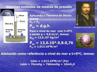 Algumas unidades de medida de pressãoAplicando o Teorema de Stevintemos:PA = PBPar = d.g.hPara o nível do mar  com t=0ºCe sendo g = 9,8 m/s², temos:dHg = 13,6.10³ kg/m³Par = 13,6.10³.9,8.0,76Par ≈ 1,013.105N/m²Evangelista Torricelli (1608 - 1647) A    BAdotando como referência o nível do mar e t=0ºC, temos:     1atm ≈ 1,013.105N/m² (Pa) 1atm = 76cmHg = 760mmHg = 10mH2O 