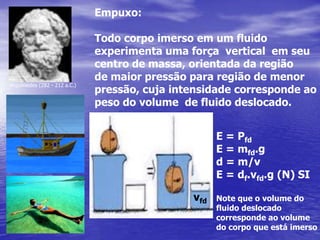 Empuxo: Todo corpo imerso em um fluidoexperimenta uma força  vertical  em seucentro de massa, orientada da região de maior pressão para região de menor pressão, cuja intensidade corresponde aopeso do volume  de fluido deslocado.Arquimedes (282 - 212 a.C.)E = PfdE = mfd.gd = m/vE = df.vfd.g (N) SINote que o volume do fluido deslocado corresponde ao volumedo corpo que está imersovfd