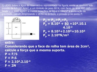 2) UEMS Sobre a água do reservatório representado na figura, existe ar rarefeito sob pressãode 8,0.10³ N/m², e um êmbolo de peso 80 N, com faces de área 400 cm². Sendom= 1000 kg/m³, a massa específica da água e 10m/s² a aceleração da gravidade, calcule,desprezando o atrito no êmbolo, a pressão p no ponto P:Pp= Par+Pe+PhPp = 8.10³ + 80 +10³.10.1                     4.10-2Pp = 8.10³+2.10³+10.10³Pp = 2.104N/m²extra:Considerando que a face da rolha tem área de 2cm²,calcule a força que a mesma suporta.P = F/SF = P.SF = 2.104.2.10-4F = 2N