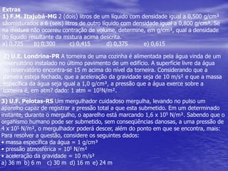 Extras1) F.M. Itajubá-MG 2 (dois) litros de um líquido com densidade igual a 0,500 g/cm³ sãomisturados a 6 (seis) litros de outro líquido com densidade igual a 0,800 g/cm³. Se na mistura não ocorreu contração de volume, determine, em g/cm³, qual a densidade do líquido resultante da mistura acima descrita.a) 0,725      b) 0,300        c) 0,415         d) 0,375         e) 0,6152) U.E. Londrina-PR A torneira de uma cozinha é alimentada pela água vinda de umreservatório instalado no último pavimento de um edifício. A superfície livre da água no reservatório encontra-se 15 m acima do nível da torneira. Considerando que a torneira esteja fechada, que a aceleração da gravidade seja de 10 m/s² e que a massa específica da água seja igual a 1,0 g/cm³, a pressão que a água exerce sobre a torneira é, em atm? dado: 1 atm = 105N/m².3) U.F. Pelotas-RS Um mergulhador cuidadoso mergulha, levando no pulso um aparelho capaz de registrar a pressão total a que esta submetido. Em um determinado instante, durante o mergulho, o aparelho está marcando 1,6 x 105 N/m². Sabendo que o organismo humano pode ser submetido, sem conseqüências danosas, a uma pressão de4 x 105 N/m², o mergulhador poderá descer, além do ponto em que se encontra, mais:Para resolver a questão, considere os seguintes dados:• massa específica da água = 1 g/cm³• pressão atmosférica = 105 N/m²• aceleração da gravidade = 10 m/s²a) 36 m	b) 6 m	c) 30 m	d) 16 m	e) 24 m