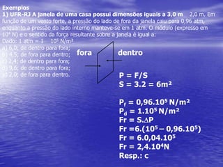 Exemplos1) UFR-RJ A janela de uma casa possui dimensões iguais a 3,0 m × 2,0 m. Em função deum vento forte, a pressão do lado de fora da janela caiu para 0,96 atm, enquanto a pressãodo lado interno manteve-se em 1 atm. O módulo (expresso em 104 N) e o sentido daforça resultante sobre a janela é igual a:Dado: 1 atm = 1 × 105 N/m²a) 6,0; de dentro para fora;b) 4,5; de fora para dentro;c) 2,4; de dentro para fora;d) 9,6; de dentro para fora;e) 2,0; de fora para dentro.fora            dentroP = F/SS = 3.2 = 6m²Pf = 0,96.105 N/m²Pd = 1.105 N/m²Fr = S.DPFr =6.(105– 0,96.105)Fr = 6.0,04.105Fr = 2,4.104NResp.: c