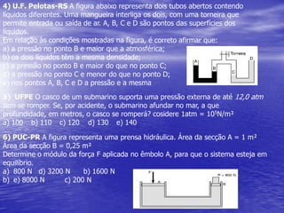 4) U.F. Pelotas-RS A figura abaixo representa dois tubos abertos contendo líquidos diferentes. Uma mangueira interliga os dois, com uma torneira que permite entrada ou saída de ar. A, B, C e D são pontos das superfícies dos líquidos.Em relação às condições mostradas na figura, é correto afirmar que:a) a pressão no ponto B e maior que a atmosférica;b) os dois líquidos têm a mesma densidade;c) a pressão no ponto B e maior do que no ponto C;d) a pressão no ponto C e menor do que no ponto D;e) nos pontos A, B, C e D a pressão e a mesma5)  UFPE O casco de um submarino suporta uma pressão externa de até 12,0 atm sem se romper. Se, por acidente, o submarino afundar no mar, a que profundidade, em metros, o casco se romperá? cosidere 1atm = 105N/m²a) 100 	b) 110 	c) 120 	d) 130 	e) 1406) PUC-PR A figura representa uma prensa hidráulica. Área da secção A = 1 m²Área da secção B = 0,25 m²Determine o módulo da força F aplicada no êmbolo A, para que o sistema esteja emequilíbrio.800 N   d) 3200 N      b) 1600 N       e) 8000 N         c) 200 N