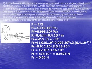 2) A pressão no ouvido interno de uma pessoa, no início de uma viagem subindo uma  montanha, é igual a 1,010.105 Pa. Admita que essa pressão não varie durante a viagem e que a pressão atmosférica no topo da montanha seja igual a 0,998.105 Pa. Considere o tímpano como uma membrana circular com raio 0,4cm. Em relação ao instante de chegada dessa pessoa ao topo da montanha, quando ainda não foi alcançado novo equilíbrio entre a pressão interna do ouvido e a pressão externa, calcule a força resultante em cada tímpano. Adote π=3.P = F/SPi=1,010.105 Pa; Pf=0,998.105 Pa; R=0,4cm=0,4.10-2 mFr=DP.S ; S = p.R²Fr=(1,010.105-0,998.105).3.(0,4.10-2)²Fr=0,012.105.3.0,16.10-4Fr = 12.10².3.16.10-6Fr = 576.10-4 = 0,0576 NFr ≈ 0,06 N