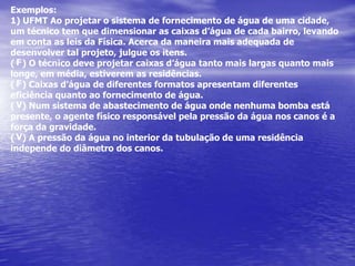 Exemplos:1) UFMT Ao projetar o sistema de fornecimento de água de uma cidade, um técnico temque dimensionar as caixas d’água de cada bairro, levando em conta as leis da Física.Acerca da maneira mais adequada de desenvolver tal projeto, julgue os itens.(   ) O técnico deve projetar caixas d’água tanto mais largas quanto mais longe, emmédia, estiverem as residências.(   ) Caixas d’água de diferentes formatos apresentam diferentes eficiência quanto aofornecimento de água.(   ) Num sistema de abastecimento de água onde nenhuma bomba está presente, o agentefísico responsável pela pressão da água nos canos é a força da gravidade.(   ) A pressão da água no interior da tubulação de uma residência independe do diâmetro dos canos.FFVV