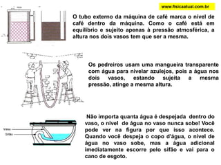 www.fisicaatual.com.brNo orifício superior a água jorra com menos velocidade do que no orifício inferior. Pode-se verificar que quanto maior a profundidade ou altura de líquido, o filete de água atinge uma maior distância. Diz-se que a pressão é maior e depende da profundidade do orifício considerado. A pressão exercida é perpendicular (possui um ângulo de 90°) com a superfície da garrafa. Como a pressão exercida por um líquido aumenta com a profundidade, os aros metálicos do depósito de água têm que ser mais próximos na parte de baixo do depósito. Quando as barragens são construídas para armazenar água, torna-se necessário fazer a base da barragem mais larga que o topo. A base tem que suportar uma pressão maior da coluna de água.  