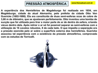 ABwww.fisicaatual.com.brVamos imaginar que os pontos A e B estejam mergulhados na água:10 mLogo, uma coluna de 10 m de água exerce uma pressão de 1 atmosfera.Com o aumento de profundidade, a pressão sobre um mergulhador aumenta. Para cada aumento de 10 m na profundidade, teremos um aumento de 1 atm na pressão sobre o mergulhador:
