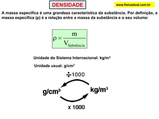 DENSIDADEwww.fisicaatual.com.brA massa específica é uma grandeza característica da substância. Por definição, a massa específica (ρ) é a relação entre a massa da substância e o seu volume:Unidade do Sistema Internacional: kg/m3Unidade usual: g/cm3