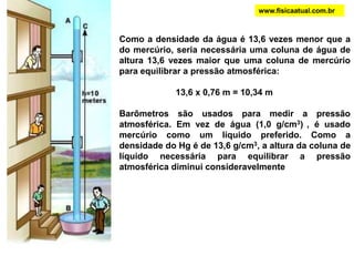 PRESSÃO ATMOSFÉRICAwww.fisicaatual.com.brA experiência dos Hemisférios de Magdeburgo foi realizada em 1654, em Magdeburgo, cidade da atual Alemanha, pelo prefeito da cidade Otto Von Guericke (1602-1686). Ela era constituída de duas semi-esferas ocas de cobre de 3,66 m de diâmetro, que se ajustavam perfeitamente. Otto inventou uma bomba de sucção que foi utilizada para tirar a maior parte do ar de dentro da esfera, criando vácuo dentro dela. Após retirar o ar só foi possível separar as semi-esferas com a utilização de 16 cavalos robustos, 8 de cada lado. O que impedia a separação era a pressão exercida pelo ar sobre a superfície externa dos hemisférios. Guericke associou tal experiência com a existência da pressão atmosférica, comprovada com os estudos de Torricelli.