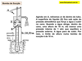 www.fisicaatual.com.brComo a densidade da água é 13,6 vezes menor que a do mercúrio, seria necessária uma coluna de água de altura 13,6 vezes maior que uma coluna de mercúrio para equilibrar a pressão atmosférica:                       13,6 x 0,76 m = 10,34 mBarômetros são usados ​​para medir a pressão atmosférica. Em vez de água (1,0 g/cm3), é usado mercúrio como um líquido preferido. Como a densidade do Hg é de 13,6 g/cm3, a altura da coluna de líquido necessária para equilibrar a pressão atmosférica diminui consideravelmente