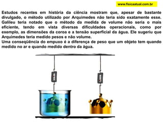 www.fisicaatual.com.brOs gases também são fluidos. Eles diferem dos líquidos por possuírem uma densidade menor do que estes. A Terra é envolta por uma mistura de gases (a atmosfera terrestre). A Terra está, portanto, envolta por uma camada de fluido. Objetos cuja densidade seja menor do que a densidade da atmosfera tendem a flutuar (dizemos que esses objetos são mais leves do que o ar). Novamente aqui isso pode ser explicado pelo princípio de Arquimedes. Você já deve ter visto os dirigíveis ou balões, que são grandes objetos (relativamente leves) contendo no seu interior gases mais leves do que o ar (especialmente hidrogênio). A ascensão de um dirigível é facilitada ao inflarmos o mesmo (E > P). Esvaziá-lo facilita a sua descida (E < P).
