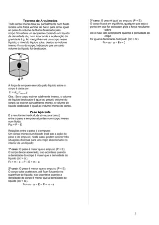 Teorema de Arquimedes                     3º caso: O peso é igual ao empuxo (P = E):
Todo corpo imerso total ou parcialmente num fluido     O corpo ficará em equilíbrio, qualquer que seja o
recebe uma força vertical de baixo para cima, igual    ponto em que for colocado, pois a força resultante
ao peso do volume de fluido deslocado pelo                           sobre
corpo.Considere um recipiente contendo um líquido      ele é nula; isto acontecerá quando a densidade do
de densidade dlíq, num local onde a aceleração da                    corpo
gravidade é g. Ao mergulharmos um corpo nesse          for igual à densidade do líquido (dC = dL).
líquido, o nível do líquido sobe, devido ao volume                 FR = m ⋅ a → FR = 0
imerso Vimerso do corpo, indicando que um certo
volume do líquido foi deslocado.




A força de empuxo exercida pelo líquido sobre o
corpo é dada por:
E = d liqVimerso g
Obs.: Se o corpo estiver totalmente imerso, o volume
de líquido deslocado é igual ao próprio volume do
corpo; se estiver parcialmente imerso, o volume de
líquido deslocado é igual ao volume imerso do corpo.

                     Peso Aparente
É a resultante (vertical, de cima para baixo)
entre o peso e empuxo atuantes num corpo imerso
num fluido.
Pap = P – E

Relações entre o peso e o empuxo:
Um corpo imerso num líquido está sob a ação do
peso e do empuxo; neste caso, podem ocorrer três
situações distintas para um corpo abandonado no
interior de um líquido:

1º caso: O peso é maior que o empuxo (P > E):
O corpo desce acelerado; isso acontece quando
a densidade do corpo é maior que a densidade do
líquido (dC > dL).
FR = m ⋅ a → P – E = m ⋅ a

2º caso: O peso é menor que o empuxo (P < E):
O corpo sobe acelerado, até ficar flutuando na
superfície do líquido; isso acontece quando a
densidade do corpo é menor que a densidade do
líquido (dC < dL).
             FR = m ⋅ a → E – P = m ⋅ a




                                                                                            3
 