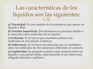 Las características de los
   líquidos son las siguientes:
                            
a) Viscosidad. Es una medida de la resistencia que opone un
líquido a fluir.
b) Tensión Superficial. Este fenómeno se presenta debido a
la atracción entre moléculas de un líquido.
c) Cohesión. Es la fuerza que mantiene unidas a las
moléculas de una misma sustancia.
d) Adherencia. Es la fuerza de atracción que se manifiesta
entre las moléculas de dos sustancias diferentes en contacto.
e) Capilaridad. Se presenta cuando existe contacto entre un
líquido y una pared sólida, especialmente si son tubos muy
delgados llamados capilares.
 