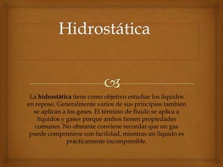 La hidrostática tiene como objetivo estudiar los líquidos
en reposo. Generalmente varios de sus principios también
  se aplican a los gases. El término de fluido se aplica a
    líquidos y gases porque ambos tienen propiedades
   comunes. No obstante conviene recordar que un gas
 puede comprimirse con facilidad, mientras un líquido es
               prácticamente incompresible.
 