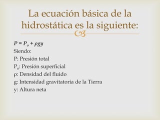 La ecuación básica de la
   hidrostática es la siguiente:
                          
P = Po + ρgy
Siendo:
P: Presión total
Po: Presión superficial
ρ: Densidad del fluido
g: Intensidad gravitatoria de la Tierra
y: Altura neta
 