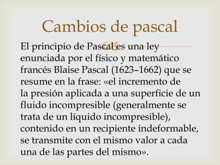 Cambios de pascal
                   
El principio de Pascal es una ley
enunciada por el físico y matemático
francés Blaise Pascal (1623–1662) que se
resume en la frase: «el incremento de
la presión aplicada a una superficie de un
fluido incompresible (generalmente se
trata de un líquido incompresible),
contenido en un recipiente indeformable,
se transmite con el mismo valor a cada
una de las partes del mismo».
 