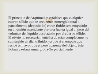 El principio de Arquímedes establece que cualquier
                         
cuerpo sólido que se encuentre sumergido total o
parcialmente (depositado) en un fluido será empujado
en dirección ascendente por una fuerza igual al peso del
volumen del líquido desplazado por el cuerpo sólido.
El objeto no necesariamente ha de estar completamente
sumergido en dicho fluido, ya que si el empuje que
recibe es mayor que el peso aparente del objeto, éste
flotará y estará sumergido sólo parcialmente.
 