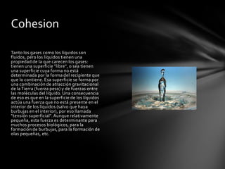 Cohesion

Tanto los gases como los líquidos son
fluidos, pero los líquidos tienen una
propiedad de la que carecen los gases:
tienen una superficie "libre", o sea tienen
una superficie cuya forma no está
determinada por la forma del recipiente que
que lo contiene. Esa superficie se forma por
una combinación de atracción gravitacional
de la Tierra (fuerza peso) y de fuerzas entre
las moléculas del líquido. Una consecuencia
de eso es que en la superficie de los líquidos
actúa una fuerza que no está presente en el
interior de los líquidos (salvo que haya
burbujas en el interior), por eso llamada
"tensión superficial". Aunque relativamente
pequeña, esta fuerza es determinante para
muchos procesos biológicos, para la
formación de burbujas, para la formación de
olas pequeñas, etc.
 