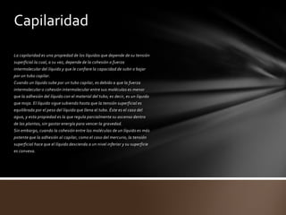 Capilaridad
La capilaridad es una propiedad de los líquidos que depende de su tensión
superficial la cual, a su vez, depende de la cohesión o fuerza
intermolecular del líquido y que le confiere la capacidad de subir o bajar
por un tubo capilar.
Cuando un líquido sube por un tubo capilar, es debido a que la fuerza
intermolecular o cohesión intermolecular entre sus moléculas es menor
que la adhesión del líquido con el material del tubo; es decir, es un líquido
que moja. El líquido sigue subiendo hasta que la tensión superficial es
equilibrada por el peso del líquido que llena el tubo. Éste es el caso del
agua, y esta propiedad es la que regula parcialmente su ascenso dentro
de las plantas, sin gastar energía para vencer la gravedad.
Sin embargo, cuando la cohesión entre las moléculas de un líquido es más
potente que la adhesión al capilar, como el caso del mercurio, la tensión
superficial hace que el líquido descienda a un nivel inferior y su superficie
es convexa.
 