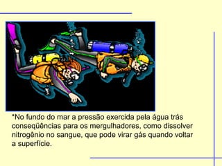 *No fundo do mar a pressão exercida pela água trás
conseqüências para os mergulhadores, como dissolver
nitrogênio no sangue, que pode virar gás quando voltar
a superfície.
 