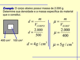 Exemplo: O corpo abaixo possui massa de 2.000 g.
 Determine sua densidade e a massa específica do material
 que o constitui.
                             m                   m
                     d=                  µ=
                          VCORPO            VSUBST
                        2.000               2.000
                     d=                  µ=
                         500                 400
400 cm3 100 cm3
                    d = 4 g / cm   3
                                        µ = 5 g / cm    3
 