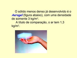 O sólido menos denso já desenvolvido é o
Aerogel (figura abaixo), com uma densidade
de somente 3 kg/m3.
   A título de comparação, o ar tem 1,3
kg/m3.
 