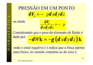 PRESSÃO EM UM PONTO
                     δ Fs = −∇pδ xδ yδ z
HIDROSTÁTICA


               ou ainda                       δ Fs
                                                     = −∇p
                                           δ xδ yδ z
               Considerando que o peso do elemento de fluido é

                                  −δ Wk = −γ (δ xδ yδ z ) k
               dado por:


               onde o sinal negativo (-) indica que a força aponta
               para baixo, no sentido contrário ao do eixo z.
                                                                10
                  Prof. Henrique Mariano
 