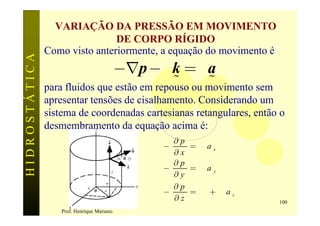VARIAÇÃO DA PRESSÃO EM MOVIMENTO
                               DE CORPO RÍGIDO
               Como visto anteriormente, a equação do movimento é
HIDROSTÁTICA


                               -Ñp - g k = ra
                                             %      %
               para fluidos que estão em repouso ou movimento sem
               apresentar tensões de cisalhamento. Considerando um
               sistema de coordenadas cartesianas retangulares, então o
               desmembramento da equação acima é:
                                              ¶p
                                            -    = rax
                                              ¶x
                                              ¶p
                                            -    = ra y
                                              ¶y
                                              ¶p
                                            -    = g + raz
                                              ¶z                     100
                   Prof. Henrique Mariano
 