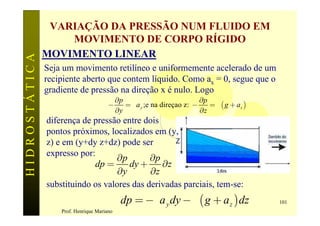 VARIAÇÃO DA PRESSÃO NUM FLUIDO EM
                   MOVIMENTO DE CORPO RÍGIDO
               MOVIMENTO LINEAR
HIDROSTÁTICA


               Seja um movimento retilíneo e uniformemente acelerado de um
               recipiente aberto que contem líquido. Como ax = 0, segue que o
               gradiente de pressão na direção x é nulo. Logo
                                            ¶p                           ¶p
                                       -       = ra y ;e na direçao z: -    = r ( g + az )
                                            ¶y                           ¶z
               diferença de pressão entre dois
               pontos próximos, localizados em (y,
               z) e em (y+dy z+dz) pode ser
                                  ¶p        ¶p
               expresso por:
                            dp =      dy +     ¶z
                                   ¶y       ¶z
               substituindo os valores das derivadas parciais, tem-se:
                                              dp = -ra y dy - r ( g + a z ) dz               101
                   Prof. Henrique Mariano
 
