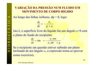 VARIAÇÃO DA PRESSÃO NUM FLUIDO EM
                   MOVIMENTO DE CORPO RÍGIDO
HIDROSTÁTICA

               Ao longo das linhas isóbaras, dp = 0, logo:
                                            dz      ay
                                               =-
                                            dy    g + az
               isto é, a superfície livre do liquido faz um ângulo a+q com
               o plano do fundo do recipiente.
                                     dy                a y cos a
                                        = tan q = -
                                     dx             a y sin a + g
               Se o recipiente em questão estiver subindo um plano
               inclinado de um ângulo a, a expressão torna-se (provar
               como exercício).
                                                                        102
                   Prof. Henrique Mariano
 
