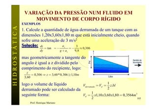 VARIAÇÃO DA PRESSÃO NUM FLUIDO EM
                   MOVIMENTO DE CORPO RÍGIDO
               EXEMPLOS
HIDROSTÁTICA

               1. Calcule a quantidade de água derramada de um tanque com as
               dimensões 1,20x3,60x1,80 m que está inicialmente cheio, quando
               sofre uma aceleração de 3 m/s2
               Solução: dz           ay      3
                                 = tan q = -            =-         » 0,306
                            dy                 g + az        9,8

               mas geometricamente a tangente do
               angulo é igual a z dividido pelo
               comprimento do recipiente, logo:
                  z
                      = 0,306 Þ z = 3, 60 * 0, 306 @ 1,10m
                3, 60
                                                                1
               logo o volume de líquido        Vderramado = Vd = z.bl
               derramado pode ser calculado da                  2
                                                      1
               seguinte forma:                 Vd = x1,10 x 3,60 x1,80 = 0, 3564m 3
                                                                             2    103
                    Prof. Henrique Mariano
 