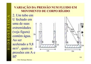 VARIAÇÃO DA PRESSÃO NUM FLUIDO EM
                   MOVIMENTO DE CORPO RÍGIDO
               2. Um tubo em
HIDROSTÁTICA


               U fechado em
               uma de suas
               extremidades
               (veja figura)
               contém água.
               Ao ser
               acelerado a 9,8
               m/s2 , quais as
               pressões em A e
               B?                                   104
                  Prof. Henrique Mariano
 