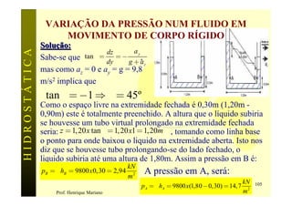 VARIAÇÃO DA PRESSÃO NUM FLUIDO EM
                   MOVIMENTO DE CORPO RÍGIDO
               Solução:
HIDROSTÁTICA

                                   dz       ay
               Sabe-se que tan q = dy = - g + a,
                                                 z
               mas como az = 0 e ay = g = 9,8
               m/s2 implica que
                tan q = -1 Þ q = 45º
               Como o espaço livre na extremidade fechada é 0,30m (1,20m -
               0,90m) este é totalmente preenchido. A altura que o líquido subiria
               se houvesse um tubo virtual prolongado na extremidade fechada
               seria: z = 1, 20 x tan q = 1, 20 x1 = 1, 20m , tomando como linha base
               o ponto para onde baixou o liquido na extremidade aberta. Isto nos
               diz que se houvesse tubo prolongando-se do lado fechado, o
               liquido subiria até uma altura de 1,80m. Assim a pressão em B é:
                                                kN
               pB = g hB = 9800 x 0,30 = 2,94         A pressão em A, será:
                                                m2
                                                                                               kN
                                                     p A = g hA = 9800 x(1,80 - 0,30) = 14,7        105
                    Prof. Henrique Mariano                                                     m2
 