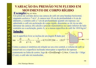VARIAÇÃO DA PRESSÃO NUM FLUIDO EM
                    MOVIMENTO DE CORPO RÍGIDO
                Exemplo: Pág. 60 -White
               Um piloto de corridas deixa sua caneca de café em uma bandeja horizontal,
HIDROSTÁTICA

               enquanto acelera a 7 m/s2. A caneca tem 10 cm de profundidade e 6 cm de
               diâmetro, e contém café a 7 cm de profundidade quando em repouso. (a)
               admitindo o café em aceleração de corpo rígido, determine se ele ira ou não
               derramar da caneca; (b) calcule a pressão manométrica no canto inferior do lado
               contrário ao a aceleração, ponto A, se a massa específica do café for 1010 kg/m3.
               Solução:
                                                                           3 cm           Dz
               (a) A superfície livre se inclina de um ângulo θ dado por                       θ

                       dz      ax       7
               tan q =    =-        =-      = 0,713.557.594 ® q =35,5°      7 cm                   Ax=7 m/s2

                       dx    g + az    9,81
                                                                                   3 cm
               Como a caneca é simétrica em relação ao seu eixo central, o volume de café se
               conservará se a superfície inclinada interceptar a superfície de repouso
               exatamente na linha de centro, logo ∆z = ( 3cm )( tan θ ) = 2,14cm . Como ∆z < folga
               (3 cm), o café não irá transbordar,

                                                                                                   106
                     Prof. Henrique Mariano
 