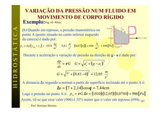 VARIAÇÃO DA PRESSÃO NUM FLUIDO EM
                     MOVIMENTO DE CORPO RÍGIDO
                 Exemplo: Pág. 60 -White
HIDROSTÁTICA

                                                                                                       3 cm             Dz
                (b) Quando em repouso, a pressão manométrica no                                                              θ
                ponto A (ponto situado no canto inferior esquerdo
                                                                                                         7 cm                    Ax=7 m/s2
                da caneca) é dado por:
                                                kg         m                        N
               p A = ρ g ( zsup − z A ) = 1010  3    9,81  2   ( 0,07 [ m ] ) = 694  2  = 694 [ Pa ]   3 cm
                                               m          s                         m 

                 Durante a aceleração a variação de pressão na direção de g - a é dado por:
                                      dp
                                         = ρ G ∴ G = ax + ( g − a z )
                                                         2            2

                                      ds
                                                                     m
                                     G = 7 + ( 9,81 − 0 ) = 12,05  2 
                                             2             2

                                                                     s 
                A distancia ∆s segundo a normal a partir da superfície inclinada até o ponto A é:
                                                    ∆s = ( 7 + 2,14 ) cos θ = 7,44cm
                Logo a pressão no ponto A é: p A = ρ G.∆s = (1010 )(12,05)( 0,0744 ) = 906 [ Pa ]
               Assim, vê-se que esse valor (906) é 31% maior que o valor em repouso (694). 107
                         Prof. Henrique Mariano
 