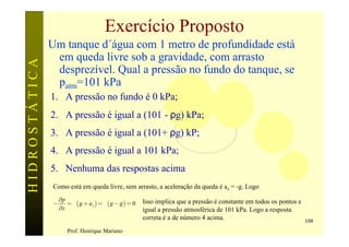 Exercício Proposto
               Um tanque d´água com 1 metro de profundidade está
                em queda livre sob a gravidade, com arrasto
HIDROSTÁTICA

                desprezível. Qual a pressão no fundo do tanque, se
                patm=101 kPa
               1. A pressão no fundo é 0 kPa;
               2. A pressão é igual a (101 - ρg) kPa;
               3. A pressão é igual a (101+ ρg) kP;
               4. A pressão é igual a 101 kPa;
               5. Nenhuma das respostas acima
                Como está em queda livre, sem arrasto, a aceleração da queda é az = -g. Logo
                    ¶p
                -      = r ( g + az ) = r ( g - g ) = 0   Isso implica que a pressão é constante em todos os pontos e
                    ¶z                                    igual a pressão atmosférica de 101 kPa. Logo a resposta
                                                          correta é a de número 4 acima.                              108
                       Prof. Henrique Mariano
 