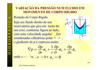 VARIAÇÃO DA PRESSÃO NUM FLUIDO EM
                   MOVIMENTO DE CORPO RÍGIDO
               Rotação de Corpo Rígido                         w
HIDROSTÁTICA


               Seja um fluido dentro de um
               reservatório que gira em torno do
               seu eixo, conforme figura ao lado,
               com uma velocidade angular w. Em
               coordenadas cilíndricas polar r, q, z ,
               o gradiente de p é expressa assim:
                                    ¶p       1 ¶p      ¶p
                         Ñp =          er +       e? +    ez
                                    ¶r       r ¶q      ¶z
               onde a = -w 2 rer , aq = 0 e a = 0 .
                                              z
                                                                   109
                   Prof. Henrique Mariano
 