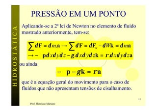 PRESSÃO EM UM PONTO
                Aplicando-se a 2ª lei de Newton no elemento de fluido
HIDROSTÁTICA

                mostrado anteriormente, tem-se:

                  ∑ δ F = δ m.a → ∑ δ F = δ F − δ Wk = δ ma
                                                         s

                  → −∇pδ xδ yδ z − γ .δ xδ yδ zk = ρ .δ xδ yδ za
               ou ainda
                                            −∇p − γ k = ρ a
                que é a equação geral do movimento para o caso de
                fluidos que não apresentam tensões de cisalhamento.
                                                                        11
                   Prof. Henrique Mariano
 