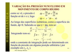 VARIAÇÃO DA PRESSÃO NUM FLUIDO EM
                   MOVIMENTO DE CORPO RÍGIDO
                                                              ¶p        ¶p
               como se vê, a pressão é                   dp =     dr +      dz
HIDROSTÁTICA


               função só de r e z, logo                       ¶r        ¶z
                                                         dp = r rw 2dr - g dz
               Ao longo das superfícies isobáricas, como a superfície do
               fundo, dp=0. Sabendo-se que γ = ρg, tem-se:
                                            dz w 2 r     w2r 2
                                               =     Þz=       + C1
                                            dr   g        2g
               Integrando tem-se:
                                                ò   dp = rw 2 ò rdr - g ò dz
                                                        r2
                                               Þ p = rw    - g z + C2
                                                           2

                                                        2
               onde a constante de integração pode ser determinada em
               função da pressão em alguma posição arbitrária ( por
               exemplo em ro, zo ).                                 111
                   Prof. Henrique Mariano
 
