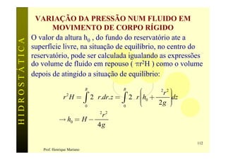 VARIAÇÃO DA PRESSÃO NUM FLUIDO EM
                      MOVIMENTO DE CORPO RÍGIDO
               O valor da altura h0 , do fundo do reservatório ate a
HIDROSTÁTICA

               superfície livre, na situação de equilíbrio, no centro do
               reservatório, pode ser calculada igualando as expressões
               do volume de fluido em repouso ( pr2H ) como o volume
               depois de atingido a situação de equilíbrio:
                                            R      R
                                                           æ     w 2r 2 ö
                                                                        ÷dz
                            pr 2 H = ò 2pr.dr. z = ò   2pr çh0 +
                                                           ç            ÷
                                                                        ÷
                                                           ç
                                                           è      2g ø  ÷
                                            0      0

                                       w2r 2
                            ® h0 = H -
                                        4g

                                                                              112
                   Prof. Henrique Mariano
 