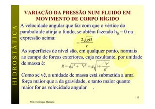 VARIAÇÃO DA PRESSÃO NUM FLUIDO EM
                      MOVIMENTO DE CORPO RÍGIDO
               A velocidade angular que faz com que o vértice do
HIDROSTÁTICA

               parabolóide atinja o fundo, se obtém fazendo h0 = 0 na
               expressão acima:              2 gH
                                            w=
                                                 r
               As superfícies de nível são, em qualquer ponto, normais
               ao campo de forças exteriores, cuja resultante, por unidade
               de massa é:                            w2r 2
                                   R = g + w r = g 1+
                                         2   4 2

                                                       g2
               Como se vê, a unidade de massa está submetida a uma
               força maior que a da gravidade, e tanto maior quanto
               maior for as velocidade angular w .
                                                                        113
                   Prof. Henrique Mariano
 
